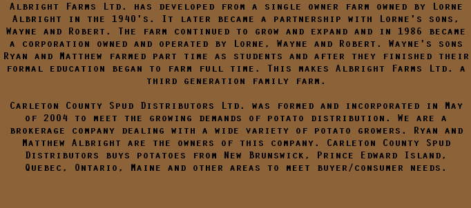 Albright Farms Ltd. has developed from a single owner farm owned by Lorne Albright in the 1940's. It later became a partnership with Lorne's sons, Wayne and Robert. The farm continued to grow and expand and in 1986 became a corporation owned and operated by Lorne, Wayne and Robert. Wayne's sons Ryan and Matthew farmed part time as students and after they finished their formal education began to farm full time. This makes Albright Farms Ltd. a third generation family farm. Carleton County Spud Distributors Ltd. was formed and incorporated in May of 2004 to meet the growing demands of potato distribution. We are a brokerage company dealing with a wide variety of potato growers. Ryan and Matthew Albright are the owners of this company. Carleton County Spud Distributors buys potatoes from New Brunswick, Prince Edward Island, Quebec, Ontario, Maine and other areas to meet buyer/consumer needs. 